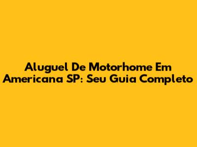 Aluguel De Motorhome Em Americana SP: Seu Guia Completo