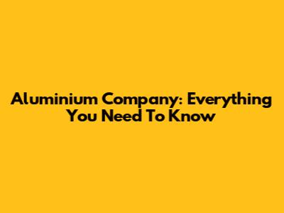 Aluminium Company: Everything You Need To Know