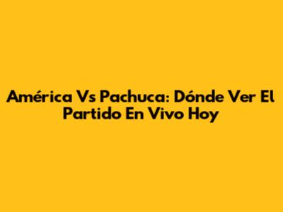 América Vs Pachuca: Dónde Ver El Partido En Vivo Hoy