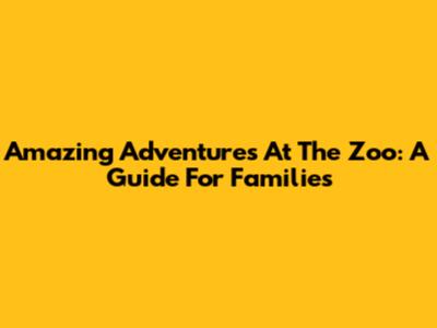 Amazing Adventures At The Zoo: A Guide For Families