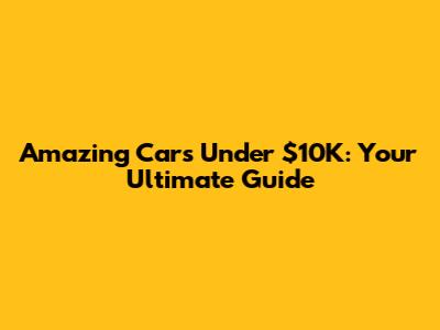 Amazing Cars Under $10K: Your Ultimate Guide