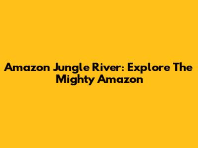 Amazon Jungle River: Explore The Mighty Amazon
