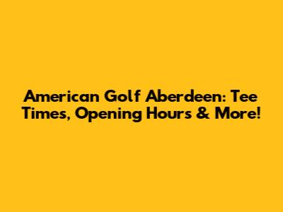 American Golf Aberdeen: Tee Times, Opening Hours & More!