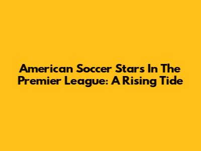 American Soccer Stars In The Premier League: A Rising Tide