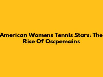 American Women's Tennis Stars: The Rise Of Oscpemains
