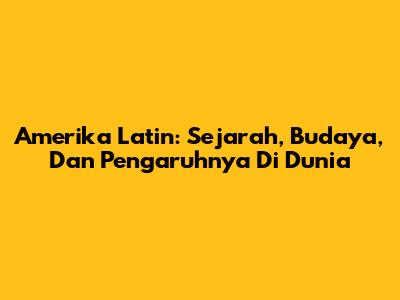 Amerika Latin: Sejarah, Budaya, Dan Pengaruhnya Di Dunia