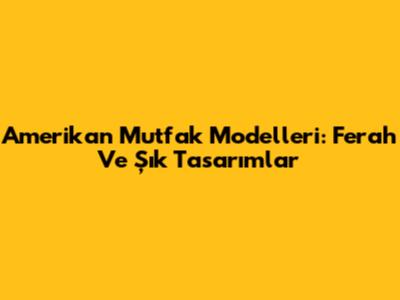 Amerikan Mutfak Modelleri: Ferah Ve Şık Tasarımlar