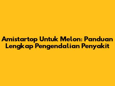 Amistartop Untuk Melon: Panduan Lengkap Pengendalian Penyakit