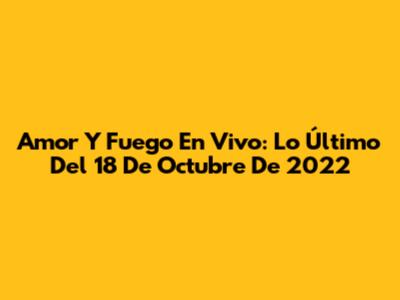Amor Y Fuego En Vivo: Lo Último Del 18 De Octubre De 2022
