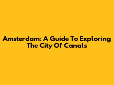 Amsterdam: A Guide To Exploring The City Of Canals