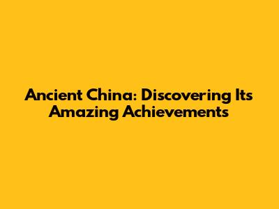 Ancient China: Discovering Its Amazing Achievements
