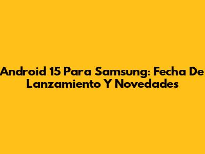 Android 15 Para Samsung: Fecha De Lanzamiento Y Novedades