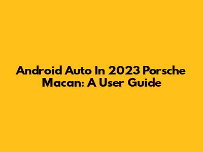 Android Auto In 2023 Porsche Macan: A User Guide