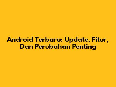 Android Terbaru: Update, Fitur, Dan Perubahan Penting