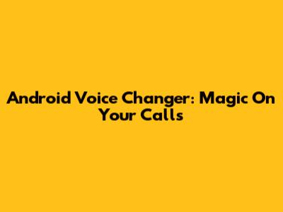 Android Voice Changer: Magic On Your Calls