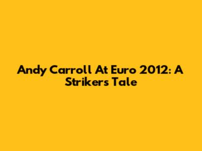 Andy Carroll At Euro 2012: A Striker's Tale