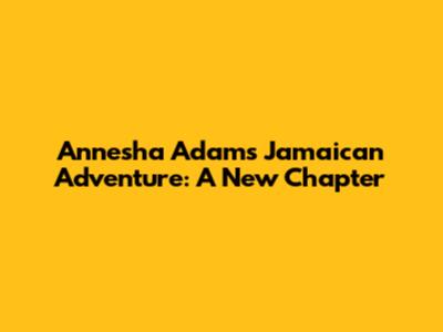 Annesha Adams' Jamaican Adventure: A New Chapter