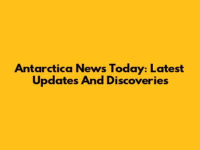 Antarctica News Today: Latest Updates And Discoveries