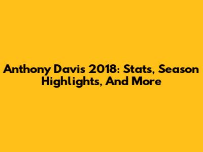 Anthony Davis 2018: Stats, Season Highlights, And More
