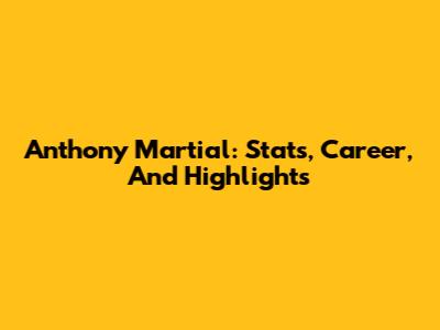 Anthony Martial: Stats, Career, And Highlights