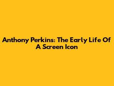Anthony Perkins: The Early Life Of A Screen Icon