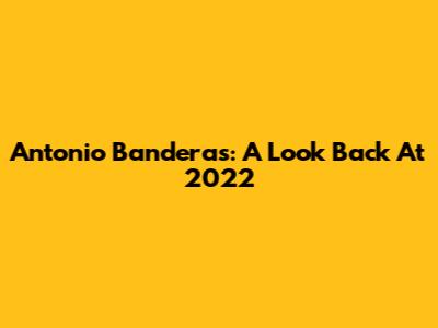 Antonio Banderas: A Look Back At 2022