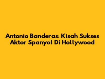 Antonio Banderas: Kisah Sukses Aktor Spanyol Di Hollywood