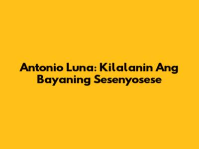 Antonio Luna: Kilalanin Ang Bayaning Sesenyosese