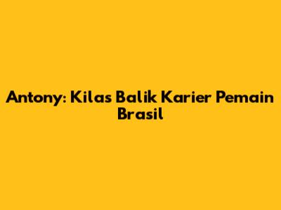 Antony: Kilas Balik Karier Pemain Brasil