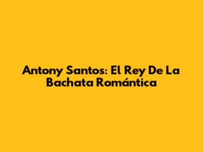 Antony Santos: El Rey De La Bachata Romántica