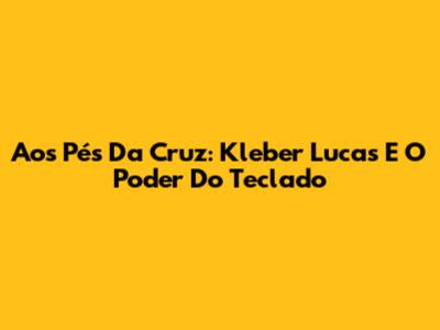 Aos Pés Da Cruz: Kleber Lucas E O Poder Do Teclado