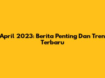 April 2023: Berita Penting Dan Tren Terbaru