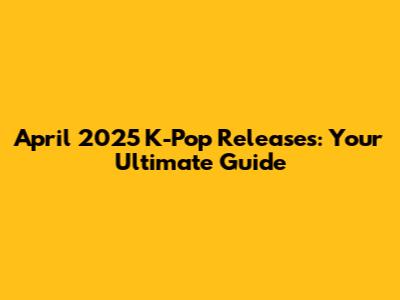 April 2025 K-Pop Releases: Your Ultimate Guide
