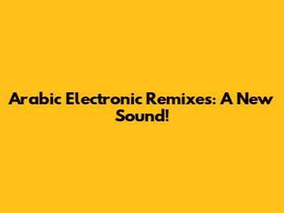 Arabic Electronic Remixes: A New Sound!