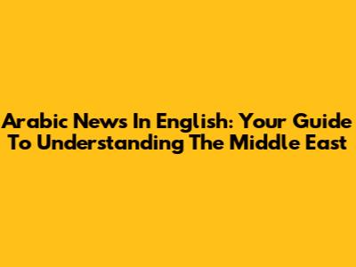 Arabic News In English: Your Guide To Understanding The Middle East
