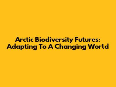 Arctic Biodiversity Futures: Adapting To A Changing World