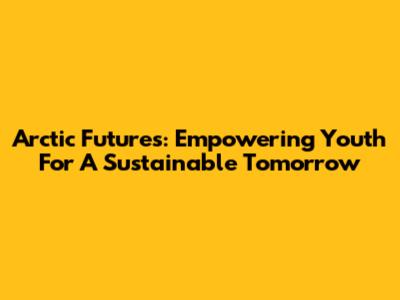 Arctic Futures: Empowering Youth For A Sustainable Tomorrow