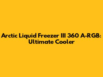 Arctic Liquid Freezer III 360 A-RGB: Ultimate Cooler
