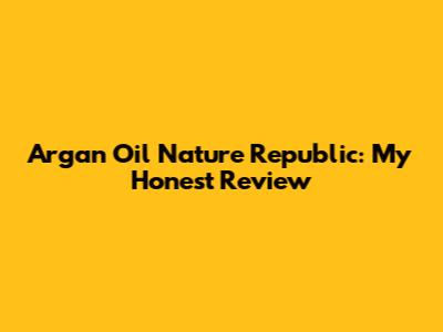 Argan Oil Nature Republic: My Honest Review