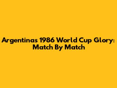 Argentina's 1986 World Cup Glory: Match By Match
