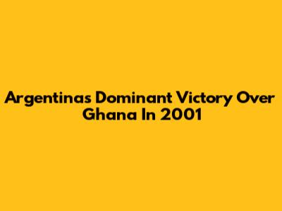 Argentina's Dominant Victory Over Ghana In 2001