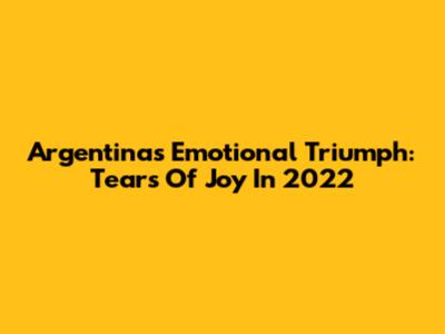 Argentina's Emotional Triumph: Tears Of Joy In 2022