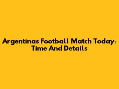 Argentina's Football Match Today: Time And Details