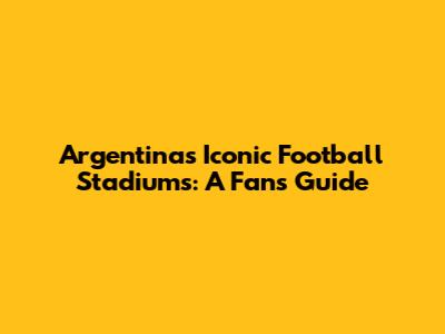 Argentina's Iconic Football Stadiums: A Fan's Guide