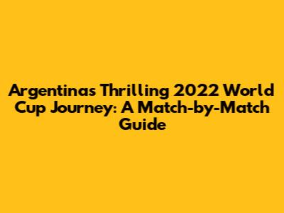 Argentina's Thrilling 2022 World Cup Journey: A Match-by-Match Guide