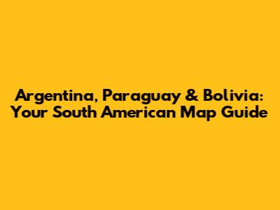 Argentina, Paraguay & Bolivia: Your South American Map Guide