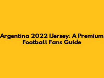 Argentina 2022 IJersey: A Premium Football Fan's Guide