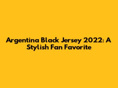 Argentina Black Jersey 2022: A Stylish Fan Favorite