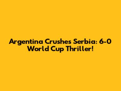 Argentina Crushes Serbia: 6-0 World Cup Thriller!