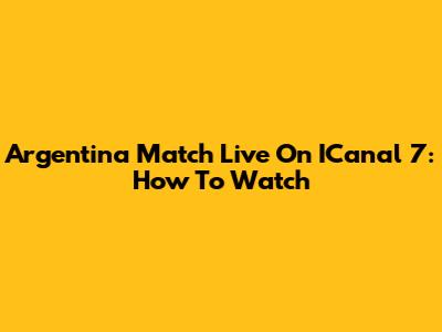 Argentina Match Live On ICanal 7: How To Watch
